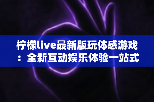 柠檬live最新版玩体感游戏：全新互动娱乐体验一站式指南