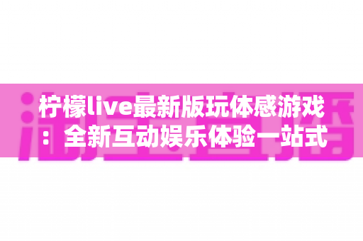柠檬live最新版玩体感游戏：全新互动娱乐体验一站式指南