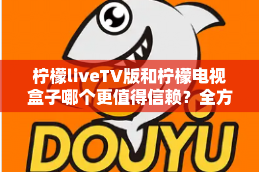 柠檬liveTV版和柠檬电视盒子哪个更值得信赖?全方位深度对比与选购避坑指南 柠檬liveTV版和柠檬电视盒子哪个更值得信赖?全方位深度对比与选购避坑指南