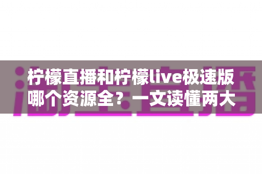 柠檬直播和柠檬live极速版哪个资源全？一文读懂两大版本差异，帮你精准选对不踩坑