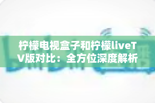 柠檬电视盒子和柠檬liveTV版对比：全方位深度解析，帮你找到最适合自己的客厅观影方案