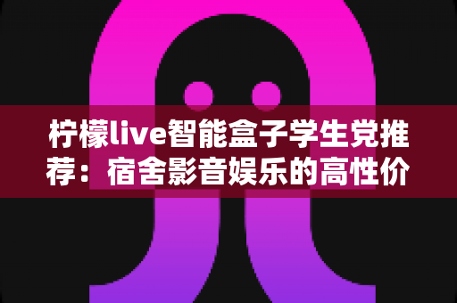 柠檬live智能盒子学生党推荐：宿舍影音娱乐的高性价比神器全解析