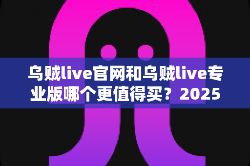 乌贼live官网和乌贼live专业版哪个更值得买？2025最新深度对比评测与省钱选购指南