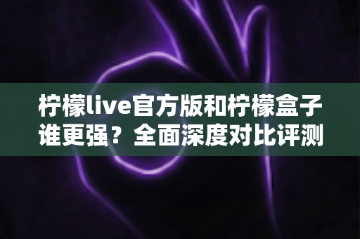 柠檬live官方版和柠檬盒子谁更强？全面深度对比评测助你选出最佳选择