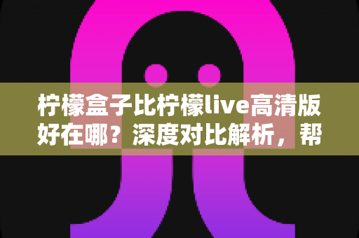 柠檬盒子比柠檬live高清版好在哪？深度对比解析，帮你选出更合适的电视观影神器