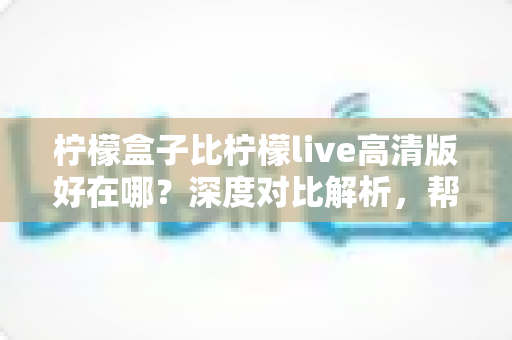 柠檬盒子比柠檬live高清版好在哪？深度对比解析，帮你选出更合适的电视观影神器