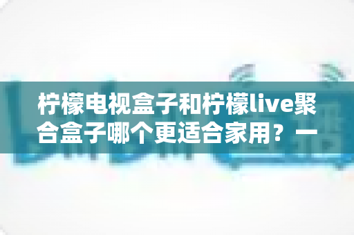 柠檬电视盒子和柠檬live聚合盒子哪个更适合家用？一文读懂两款电视盒子选购全攻略