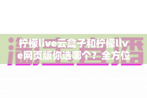 柠檬live云盒子和柠檬live网页版你选哪个?全方位对比帮你做出明智决定 柠檬live云盒子和柠檬live网页版你选哪个?全方位对比帮你做出明智决定