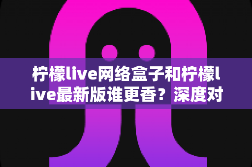 柠檬live网络盒子和柠檬live最新版谁更香?深度对比评测一次讲透,选对不花冤枉钱 柠檬live网络盒子和柠檬live最新版谁更香?深度对比评测一次讲透,选对不花冤枉钱