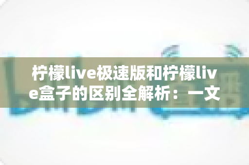 柠檬live极速版和柠檬live盒子的区别全解析:一文读懂两大版本,选对工具提升直播体验 柠檬live极速版和柠檬live盒子的区别全解析:一文读懂两大版本,选对工具提升直播体验