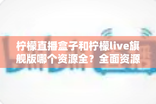 柠檬直播盒子和柠檬live旗舰版哪个资源全？全面资源对比与实用选择指南