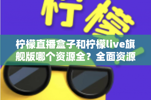 柠檬直播盒子和柠檬live旗舰版哪个资源全？全面资源对比与实用选择指南