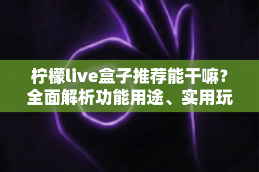 柠檬live盒子推荐能干嘛?全面解析功能用途、实用玩法与选购指南 柠檬live盒子推荐能干嘛?全面解析功能用途、实用玩法与选购指南