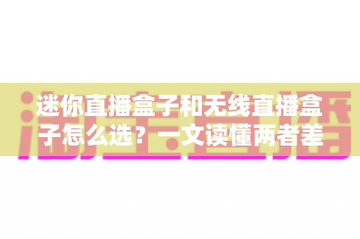 迷你直播盒子和无线直播盒子怎么选？一文读懂两者差异，找到最适合你的直播利器