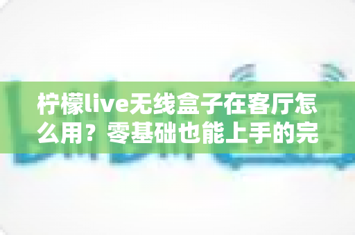 柠檬live无线盒子在客厅怎么用？零基础也能上手的完整使用指南