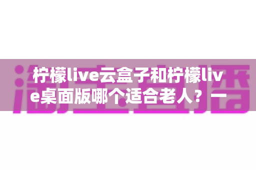 柠檬live云盒子和柠檬live桌面版哪个适合老人?一篇讲透两大版本的差异与选择技巧 柠檬live云盒子和柠檬live桌面版哪个适合老人?一篇讲透两大版本的差异与选择技巧
