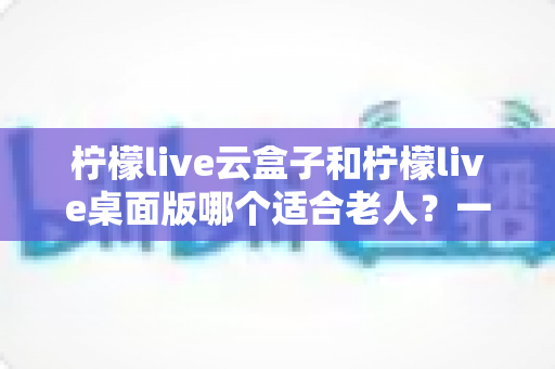 柠檬live云盒子和柠檬live桌面版哪个适合老人？一篇讲透两大版本的差异与选择技巧