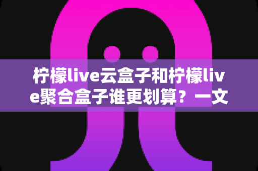 柠檬live云盒子和柠檬live聚合盒子谁更划算?一文学会按需求选对电视盒子 柠檬live云盒子和柠檬live聚合盒子谁更划算?一文学会按需求选对电视盒子