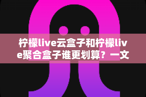 柠檬live云盒子和柠檬live聚合盒子谁更划算?一文学会按需求选对电视盒子 柠檬live云盒子和柠檬live聚合盒子谁更划算?一文学会按需求选对电视盒子