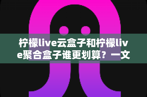 柠檬live云盒子和柠檬live聚合盒子谁更划算?一文学会按需求选对电视盒子 柠檬live云盒子和柠檬live聚合盒子谁更划算?一文学会按需求选对电视盒子