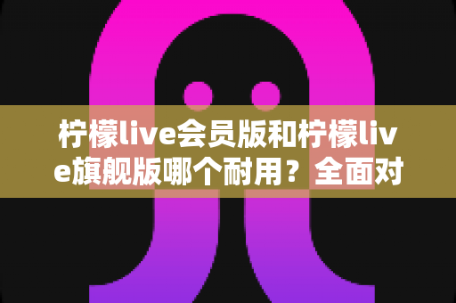 柠檬live会员版和柠檬live旗舰版哪个耐用？全面对比分析帮你选对版本