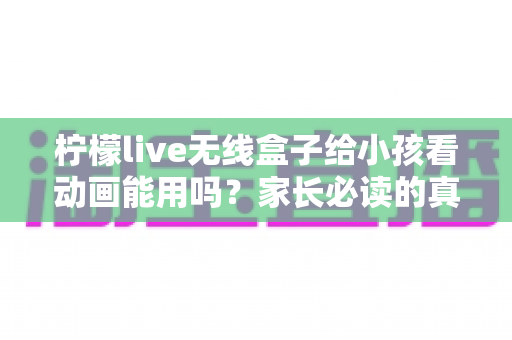 柠檬live无线盒子给小孩看动画能用吗?家长必读的真实使用体验与安全避坑指南 柠檬live无线盒子给小孩看动画能用吗?家长必读的真实使用体验与安全避坑指南