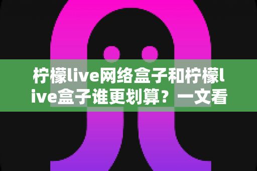 柠檬live网络盒子和柠檬live盒子谁更划算？一文看懂核心差异，帮你省钱不踩坑