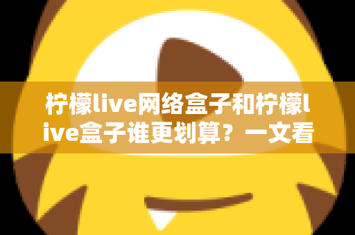 柠檬live网络盒子和柠檬live盒子谁更划算？一文看懂核心差异，帮你省钱不踩坑