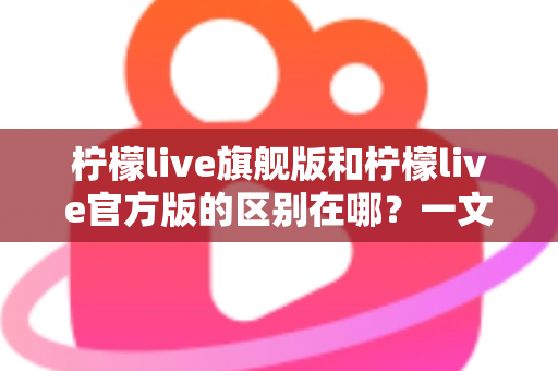 柠檬live旗舰版和柠檬live官方版的区别在哪？一文读懂两大版本差异与选择建议