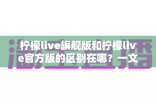 柠檬live旗舰版和柠檬live官方版的区别在哪？一文读懂两大版本差异与选择建议