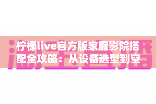 柠檬live官方版家庭影院搭配全攻略：从设备选型到空间调校的沉浸式影音指南