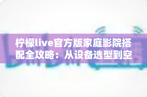 柠檬live官方版家庭影院搭配全攻略：从设备选型到空间调校的沉浸式影音指南