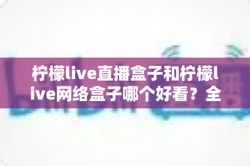 柠檬live直播盒子和柠檬live网络盒子哪个好看？全面对比评测助你选出心仪之选
