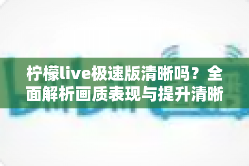 柠檬live极速版清晰吗?全面解析画质表现与提升清晰度的实用技巧 柠檬live极速版清晰吗?全面解析画质表现与提升清晰度的实用技巧