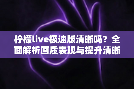 柠檬live极速版清晰吗?全面解析画质表现与提升清晰度的实用技巧 柠檬live极速版清晰吗?全面解析画质表现与提升清晰度的实用技巧