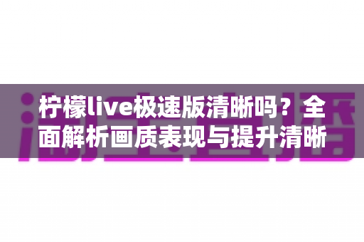 柠檬live极速版清晰吗?全面解析画质表现与提升清晰度的实用技巧 柠檬live极速版清晰吗?全面解析画质表现与提升清晰度的实用技巧