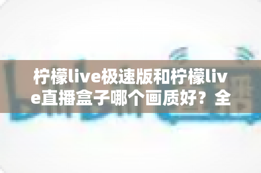 柠檬live极速版和柠檬live直播盒子哪个画质好？全面对比解析助你选出高清体验