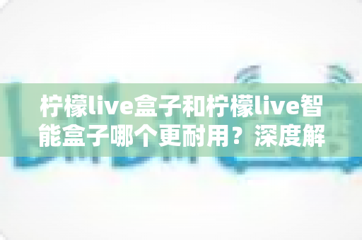 柠檬live盒子和柠檬live智能盒子哪个更耐用?深度解析两款设备的耐久性与使用寿命 柠檬live盒子和柠檬live智能盒子哪个更耐用?深度解析两款设备的耐久性与使用寿命