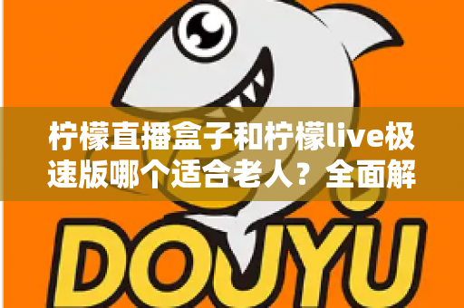 柠檬直播盒子和柠檬live极速版哪个适合老人？全面解析助您为长辈选出最佳看电视方案