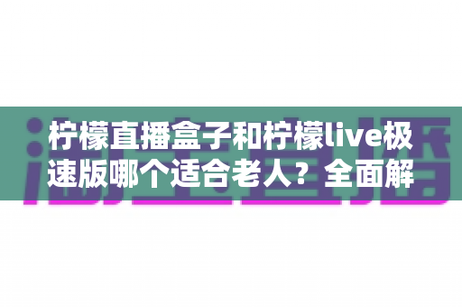 柠檬直播盒子和柠檬live极速版哪个适合老人？全面解析助您为长辈选出最佳看电视方案