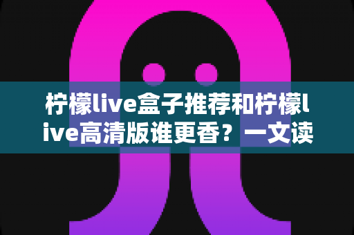 柠檬live盒子推荐和柠檬live高清版谁更香？一文读懂两大版本差异，选对不踩坑