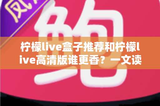 柠檬live盒子推荐和柠檬live高清版谁更香？一文读懂两大版本差异，选对不踩坑