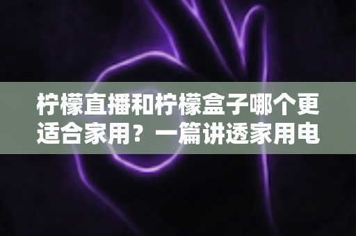 柠檬直播和柠檬盒子哪个更适合家用？一篇讲透家用电视观看方案的深度对比指南