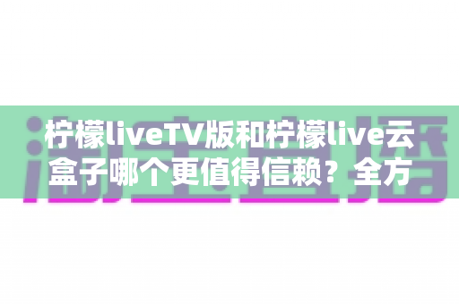 柠檬liveTV版和柠檬live云盒子哪个更值得信赖?全方位深度对比评测与选购指南 柠檬liveTV版和柠檬live云盒子哪个更值得信赖?全方位深度对比评测与选购指南