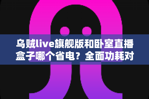 乌贼live旗舰版和卧室直播盒子哪个省电?全面功耗对比与省电选购指南 乌贼live旗舰版和卧室直播盒子哪个省电?全面功耗对比与省电选购指南