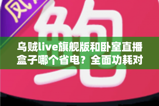 乌贼live旗舰版和卧室直播盒子哪个省电?全面功耗对比与省电选购指南 乌贼live旗舰版和卧室直播盒子哪个省电?全面功耗对比与省电选购指南
