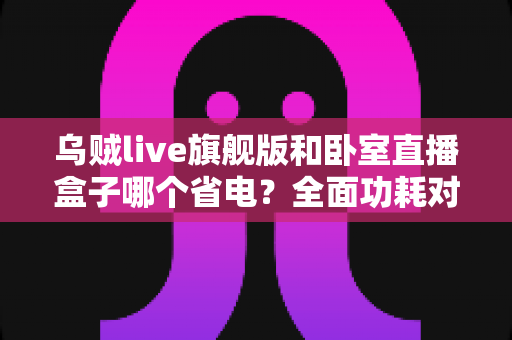乌贼live旗舰版和卧室直播盒子哪个省电？全面功耗对比与省电选购指南