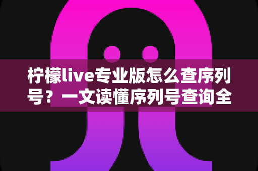 柠檬live专业版怎么查序列号?一文读懂序列号查询全攻略与实用技巧 柠檬live专业版怎么查序列号?一文读懂序列号查询全攻略与实用技巧