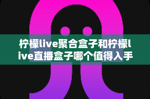 柠檬live聚合盒子和柠檬live直播盒子哪个值得入手?2025最新选购指南与深度对比全解析 柠檬live聚合盒子和柠檬live直播盒子哪个值得入手?2025最新选购指南与深度对比全解析