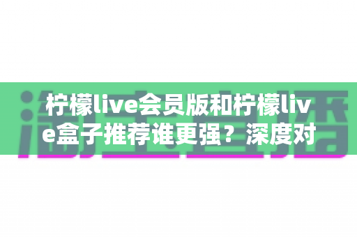 柠檬live会员版和柠檬live盒子推荐谁更强?深度对比测评帮你一次选对不踩坑 柠檬live会员版和柠檬live盒子推荐谁更强?深度对比测评帮你一次选对不踩坑